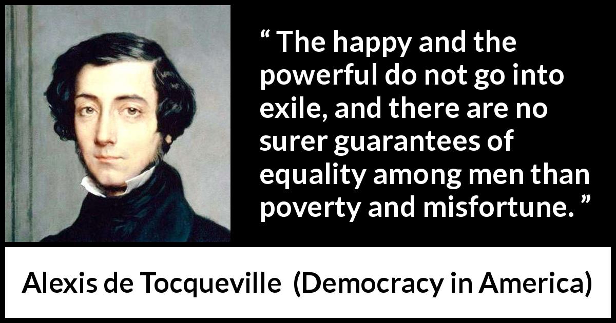 Alexis de Tocqueville quote about poverty from Democracy in America - The happy and the powerful do not go into exile, and there are no surer guarantees of equality among men than poverty and misfortune.