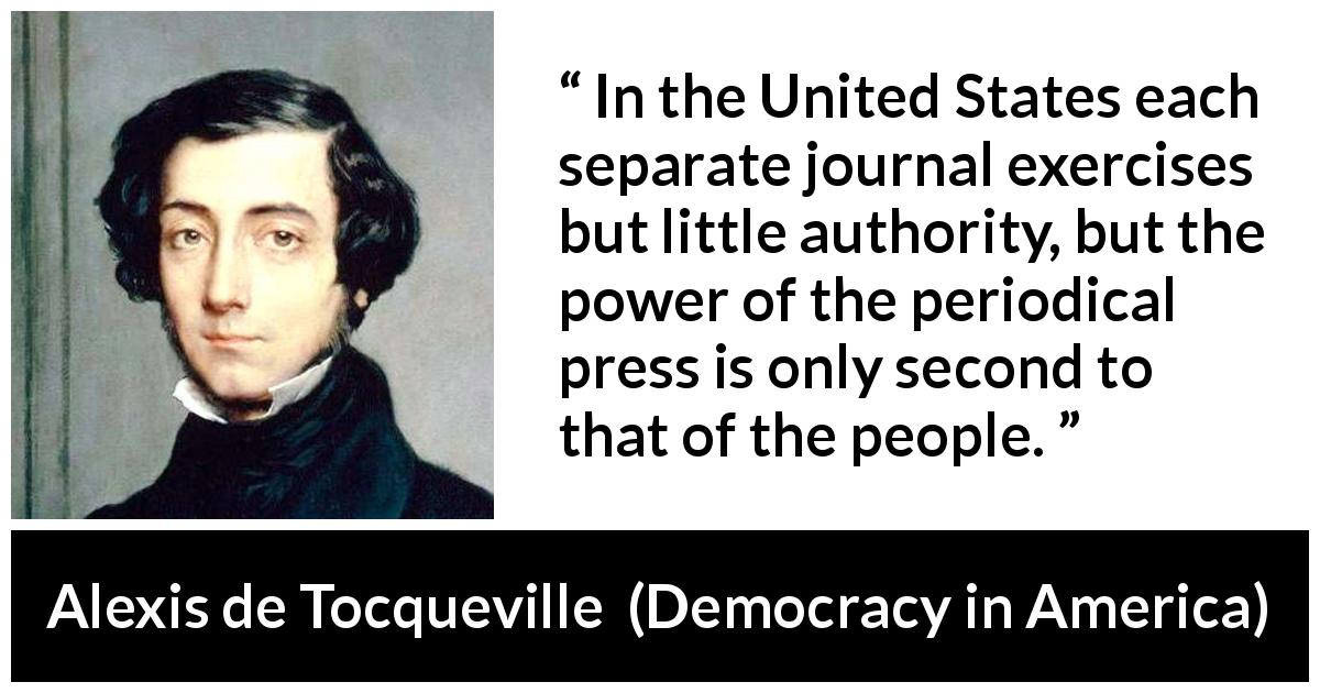 Alexis de Tocqueville quote about power from Democracy in America - In the United States each separate journal exercises but little authority, but the power of the periodical press is only second to that of the people.