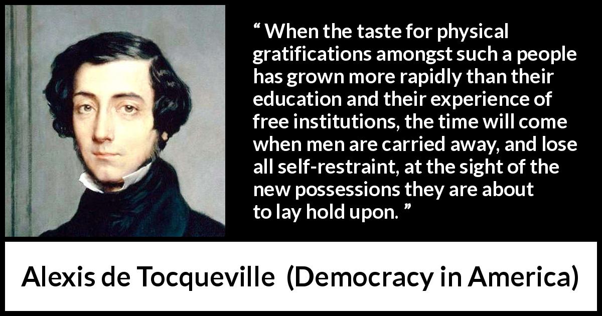 Alexis de Tocqueville quote about restraint from Democracy in America - When the taste for physical gratifications amongst such a people has grown more rapidly than their education and their experience of free institutions, the time will come when men are carried away, and lose all self-restraint, at the sight of the new possessions they are about to lay hold upon.