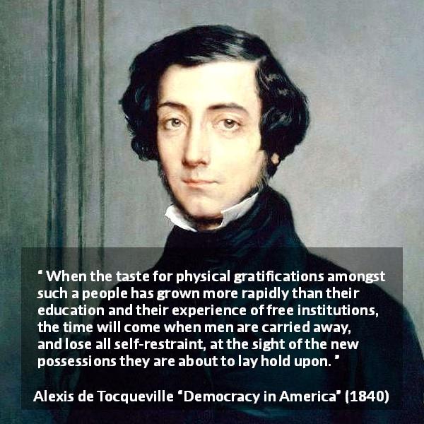 Alexis de Tocqueville quote about restraint from Democracy in America - When the taste for physical gratifications amongst such a people has grown more rapidly than their education and their experience of free institutions, the time will come when men are carried away, and lose all self-restraint, at the sight of the new possessions they are about to lay hold upon.
