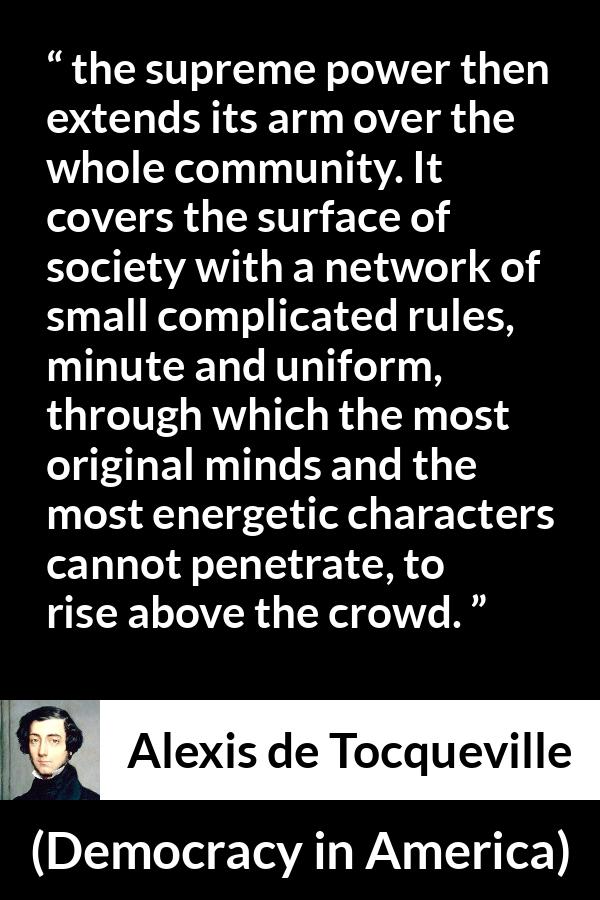 Alexis de Tocqueville quote about rules from Democracy in America - the supreme power then extends its arm over the whole community. It covers the surface of society with a network of small complicated rules, minute and uniform, through which the most original minds and the most energetic characters cannot penetrate, to rise above the crowd.