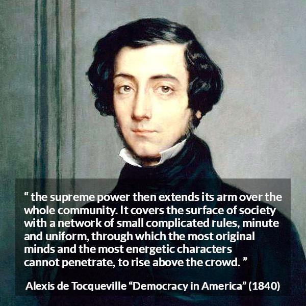 Alexis de Tocqueville quote about rules from Democracy in America - the supreme power then extends its arm over the whole community. It covers the surface of society with a network of small complicated rules, minute and uniform, through which the most original minds and the most energetic characters cannot penetrate, to rise above the crowd.