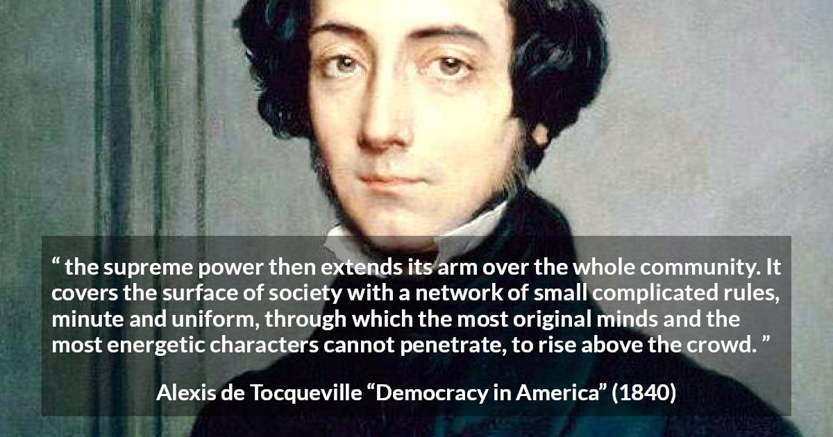 Alexis de Tocqueville quote about rules from Democracy in America - the supreme power then extends its arm over the whole community. It covers the surface of society with a network of small complicated rules, minute and uniform, through which the most original minds and the most energetic characters cannot penetrate, to rise above the crowd.