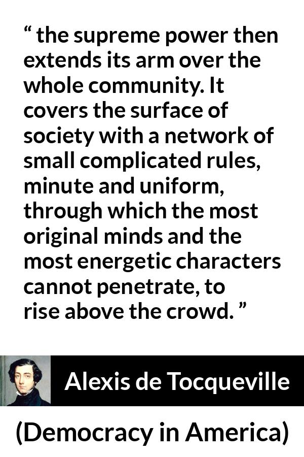 Alexis de Tocqueville quote about rules from Democracy in America - the supreme power then extends its arm over the whole community. It covers the surface of society with a network of small complicated rules, minute and uniform, through which the most original minds and the most energetic characters cannot penetrate, to rise above the crowd.