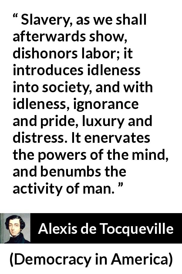 Alexis de Tocqueville quote about slavery from Democracy in America - Slavery, as we shall afterwards show, dishonors labor; it introduces idleness into society, and with idleness, ignorance and pride, luxury and distress. It enervates the powers of the mind, and benumbs the activity of man.