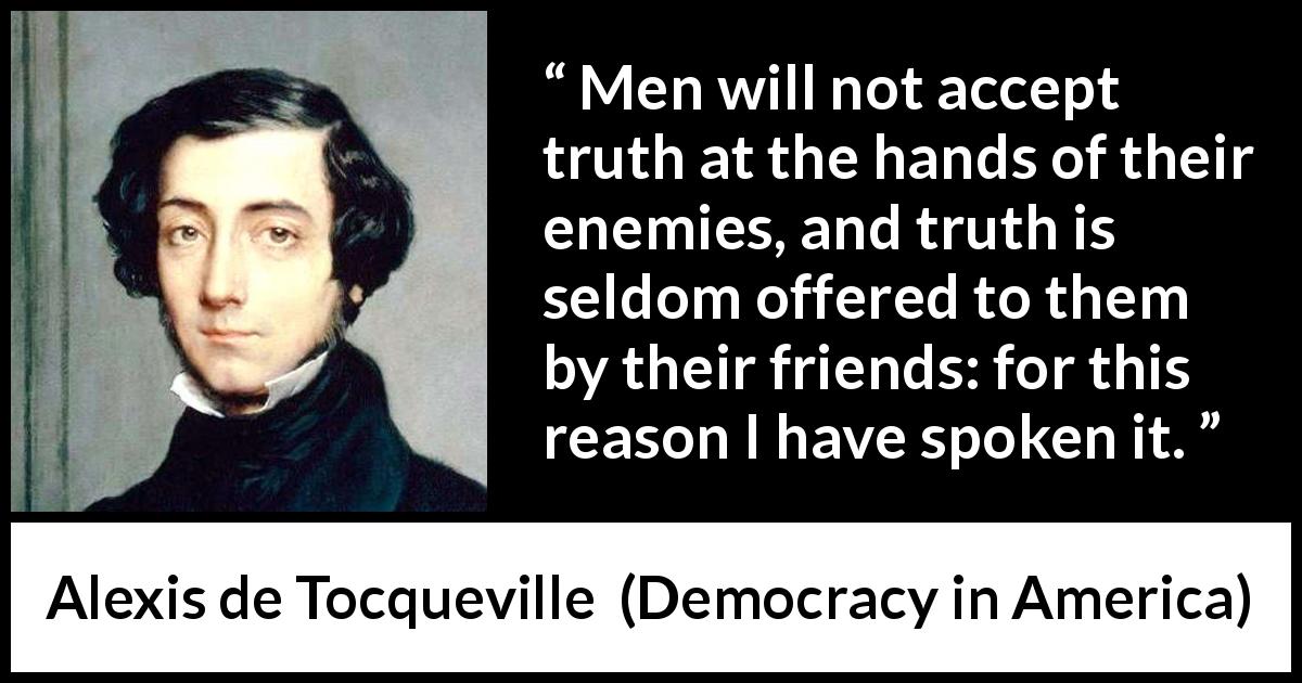 Alexis de Tocqueville quote about truth from Democracy in America - Men will not accept truth at the hands of their enemies, and truth is seldom offered to them by their friends: for this reason I have spoken it.