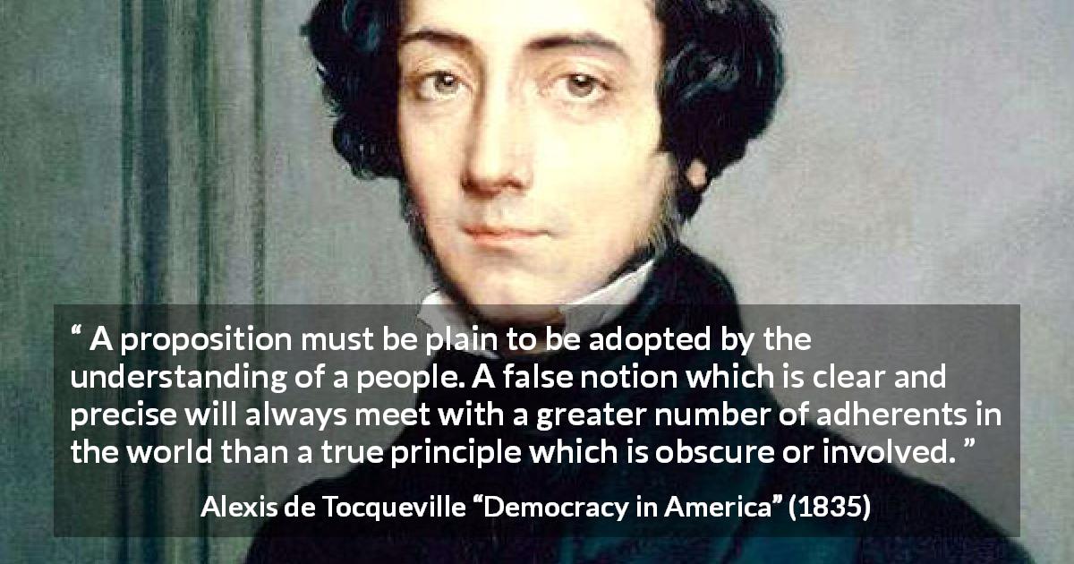 Alexis de Tocqueville quote about truth from Democracy in America - A proposition must be plain to be adopted by the understanding of a people. A false notion which is clear and precise will always meet with a greater number of adherents in the world than a true principle which is obscure or involved.