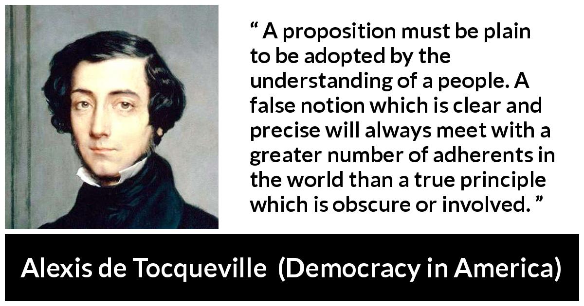 Alexis de Tocqueville quote about truth from Democracy in America - A proposition must be plain to be adopted by the understanding of a people. A false notion which is clear and precise will always meet with a greater number of adherents in the world than a true principle which is obscure or involved.