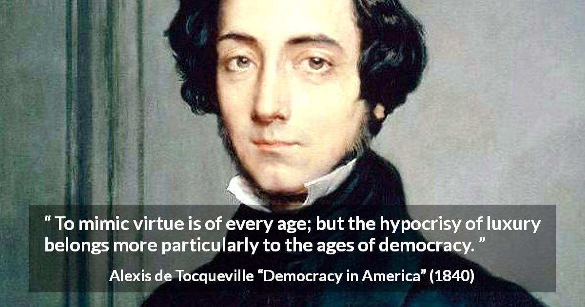 Alexis de Tocqueville quote about virtue from Democracy in America - To mimic virtue is of every age; but the hypocrisy of luxury belongs more particularly to the ages of democracy.