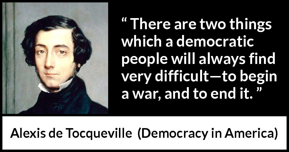 Alexis de Tocqueville quote about war from Democracy in America - There are two things which a democratic people will always find very difficult—to begin a war, and to end it.