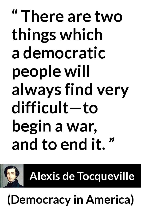Alexis de Tocqueville quote about war from Democracy in America - There are two things which a democratic people will always find very difficult—to begin a war, and to end it.