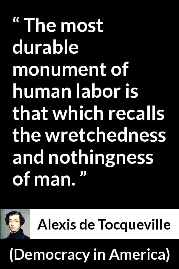 Alexis de Tocqueville quote about work from Democracy in America - The most durable monument of human labor is that which recalls the wretchedness and nothingness of man.