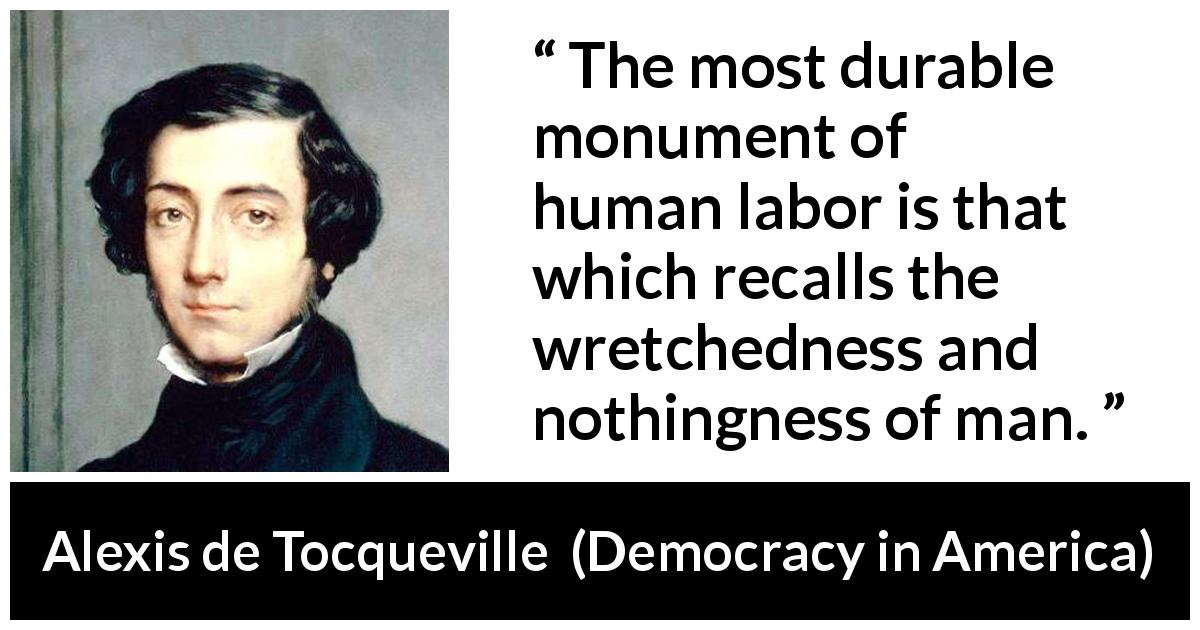 Alexis de Tocqueville quote about work from Democracy in America - The most durable monument of human labor is that which recalls the wretchedness and nothingness of man.