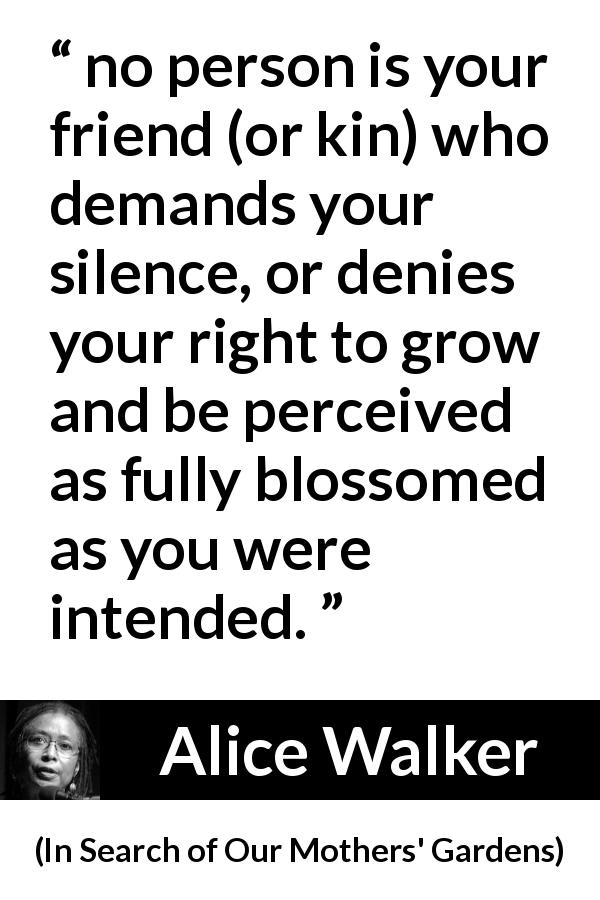 Alice Walker quote about friendship from In Search of Our Mothers' Gardens - no person is your friend (or kin) who demands your silence, or denies your right to grow and be perceived as fully blossomed as you were intended.