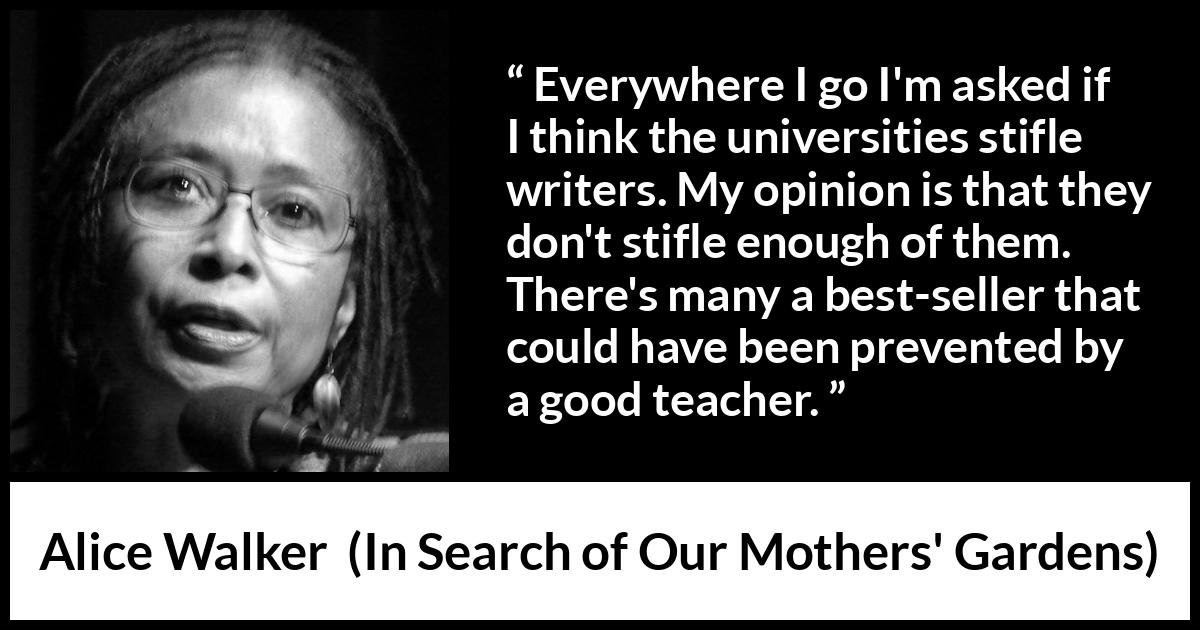 Alice Walker quote about writing from In Search of Our Mothers' Gardens - Everywhere I go I'm asked if I think the universities stifle writers. My opinion is that they don't stifle enough of them. There's many a best-seller that could have been prevented by a good teacher.