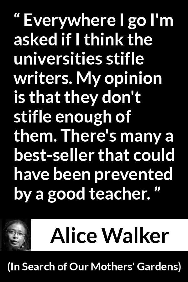 Alice Walker quote about writing from In Search of Our Mothers' Gardens - Everywhere I go I'm asked if I think the universities stifle writers. My opinion is that they don't stifle enough of them. There's many a best-seller that could have been prevented by a good teacher.