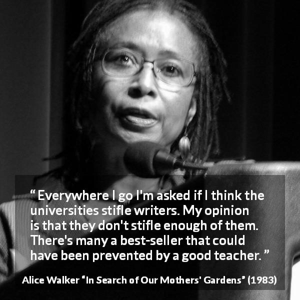 Alice Walker quote about writing from In Search of Our Mothers' Gardens - Everywhere I go I'm asked if I think the universities stifle writers. My opinion is that they don't stifle enough of them. There's many a best-seller that could have been prevented by a good teacher.