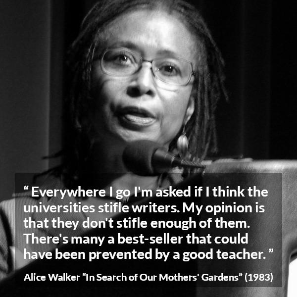 Alice Walker quote about writing from In Search of Our Mothers' Gardens - Everywhere I go I'm asked if I think the universities stifle writers. My opinion is that they don't stifle enough of them. There's many a best-seller that could have been prevented by a good teacher.