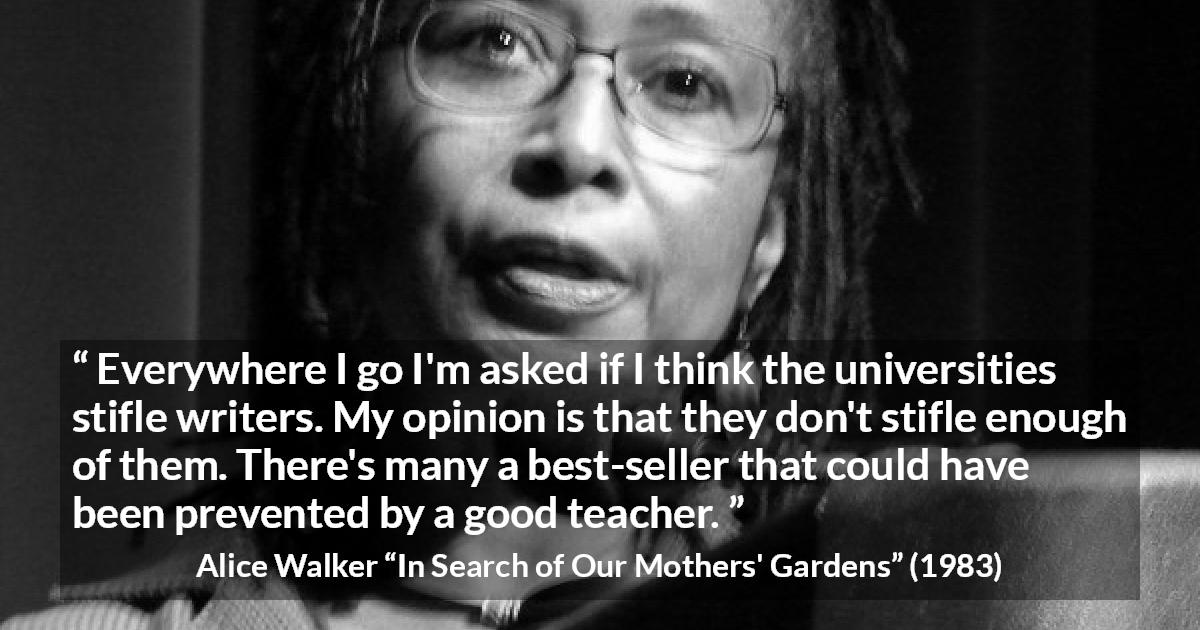 Alice Walker quote about writing from In Search of Our Mothers' Gardens - Everywhere I go I'm asked if I think the universities stifle writers. My opinion is that they don't stifle enough of them. There's many a best-seller that could have been prevented by a good teacher.