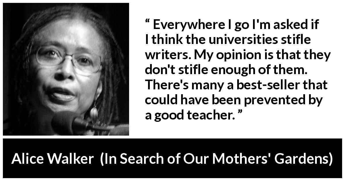 Alice Walker quote about writing from In Search of Our Mothers' Gardens - Everywhere I go I'm asked if I think the universities stifle writers. My opinion is that they don't stifle enough of them. There's many a best-seller that could have been prevented by a good teacher.