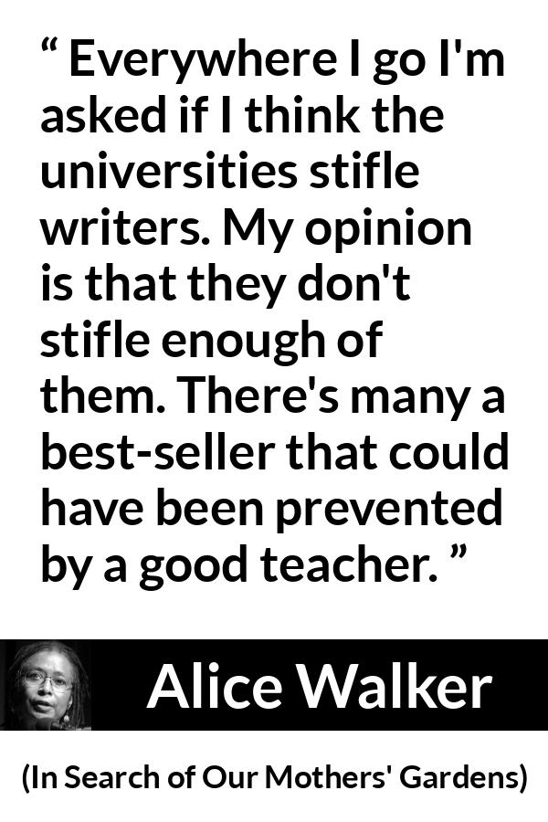 Alice Walker quote about writing from In Search of Our Mothers' Gardens - Everywhere I go I'm asked if I think the universities stifle writers. My opinion is that they don't stifle enough of them. There's many a best-seller that could have been prevented by a good teacher.