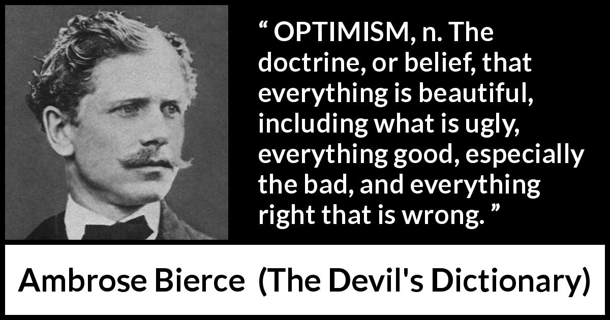 Ambrose Bierce quote about belief from The Devil's Dictionary - OPTIMISM, n. The doctrine, or belief, that everything is beautiful, including what is ugly, everything good, especially the bad, and everything right that is wrong.