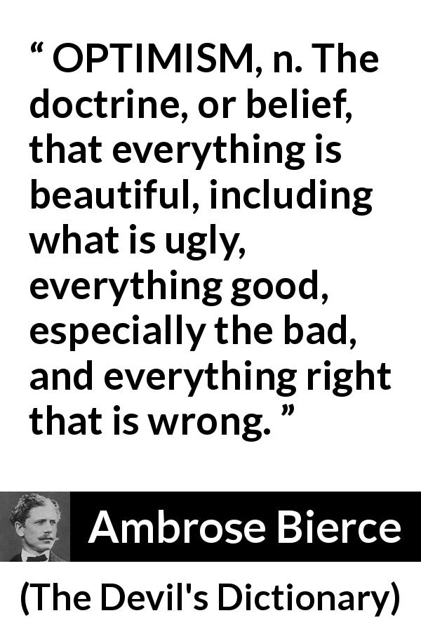 Ambrose Bierce quote about belief from The Devil's Dictionary - OPTIMISM, n. The doctrine, or belief, that everything is beautiful, including what is ugly, everything good, especially the bad, and everything right that is wrong.