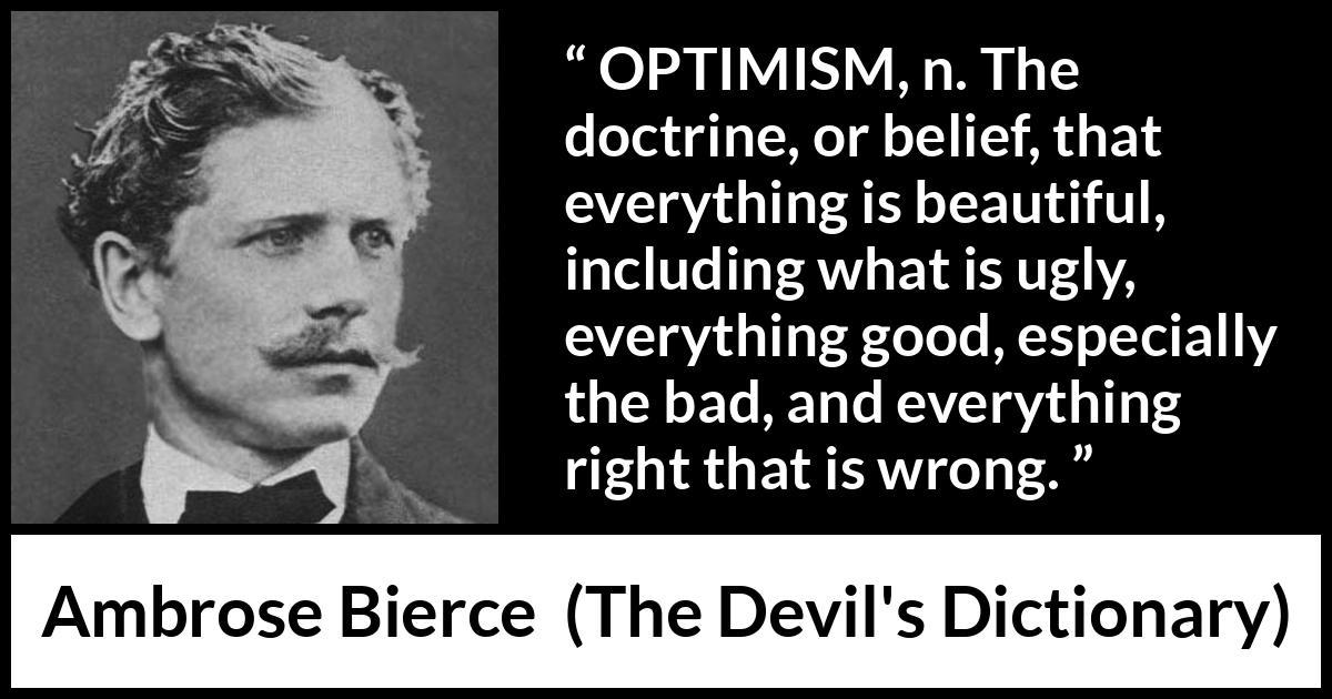 Ambrose Bierce quote about belief from The Devil's Dictionary (1911) Ambrose Bierce quote about belief from The Devil's Dictionary (1911) - OPTIMISM, n. The doctrine, or belief, that everything is beautiful, including what is ugly, everything good, especially the bad, and everything right that is wrong.