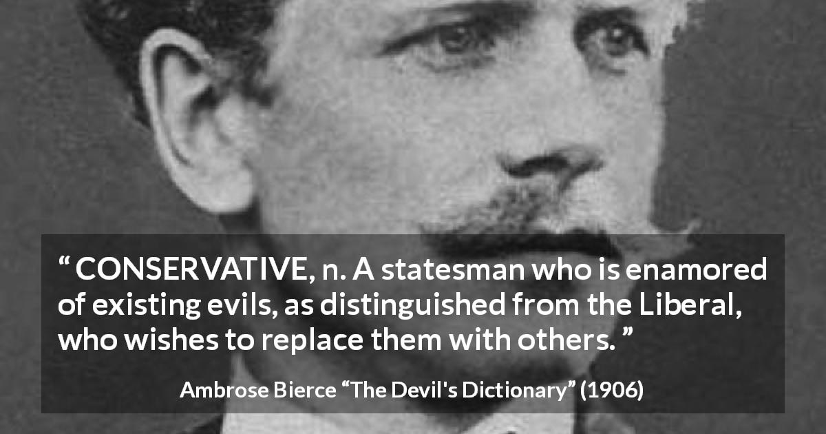 Ambrose Bierce quote about evil from The Devil's Dictionary - CONSERVATIVE, n. A statesman who is enamored of existing evils, as distinguished from the Liberal, who wishes to replace them with others. 