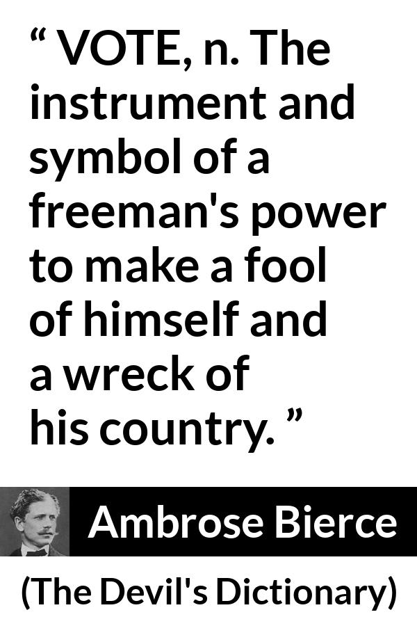 Ambrose Bierce quote about foolishness from The Devil's Dictionary - VOTE, n. The instrument and symbol of a freeman's power to make a fool of himself and a wreck of his country.