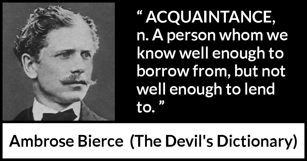 Ambrose Bierce quote about friendship from The Devil's Dictionary - ACQUAINTANCE, n. A person whom we know well enough to borrow from, but not well enough to lend to.
