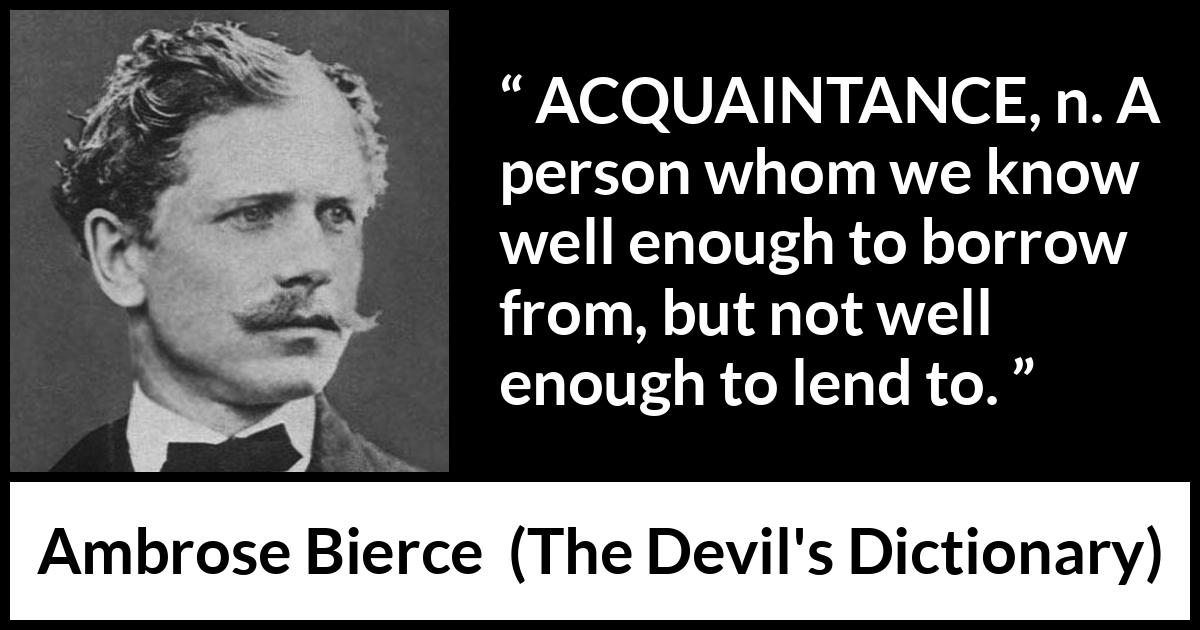 Ambrose Bierce quote about friendship from The Devil's Dictionary - ACQUAINTANCE, n. A person whom we know well enough to borrow from, but not well enough to lend to.