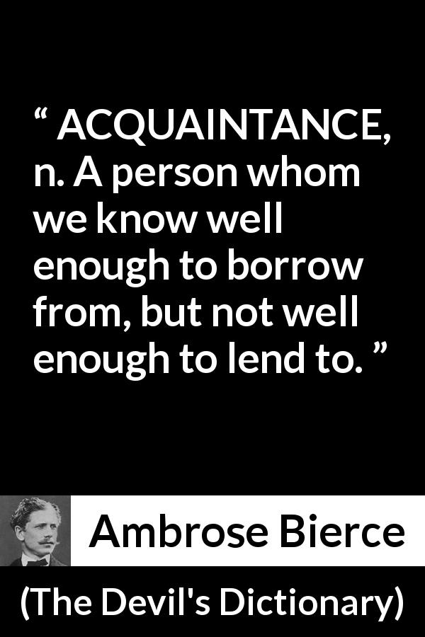 Ambrose Bierce quote about friendship from The Devil's Dictionary - ACQUAINTANCE, n. A person whom we know well enough to borrow from, but not well enough to lend to.