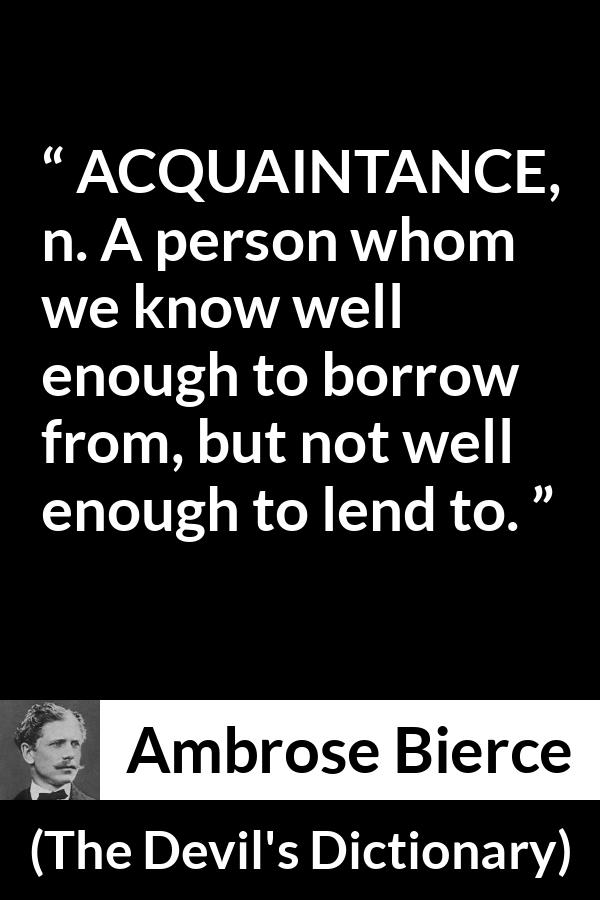 Ambrose Bierce quote about friendship from The Devil's Dictionary - ACQUAINTANCE, n. A person whom we know well enough to borrow from, but not well enough to lend to.