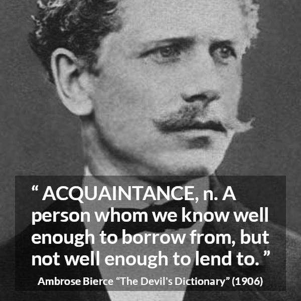 Ambrose Bierce quote about friendship from The Devil's Dictionary - ACQUAINTANCE, n. A person whom we know well enough to borrow from, but not well enough to lend to.