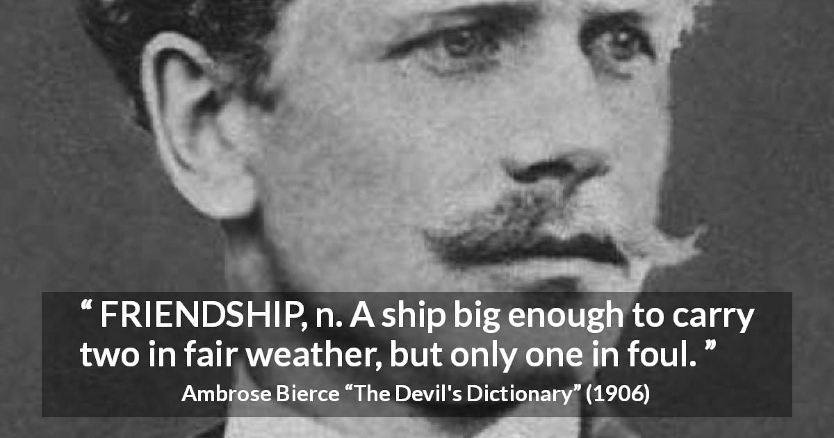 Ambrose Bierce quote about friendship from The Devil's Dictionary - FRIENDSHIP, n. A ship big enough to carry two in fair weather, but only one in foul.
