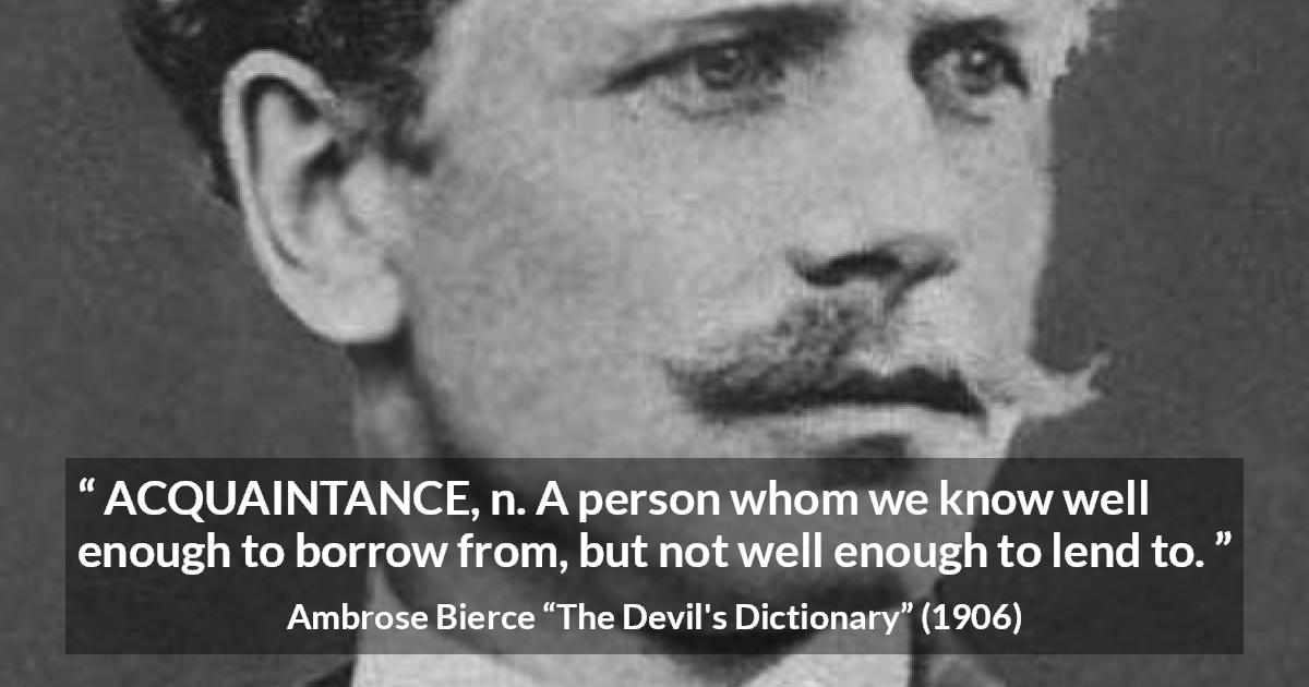 Ambrose Bierce quote about friendship from The Devil's Dictionary - ACQUAINTANCE, n. A person whom we know well enough to borrow from, but not well enough to lend to.