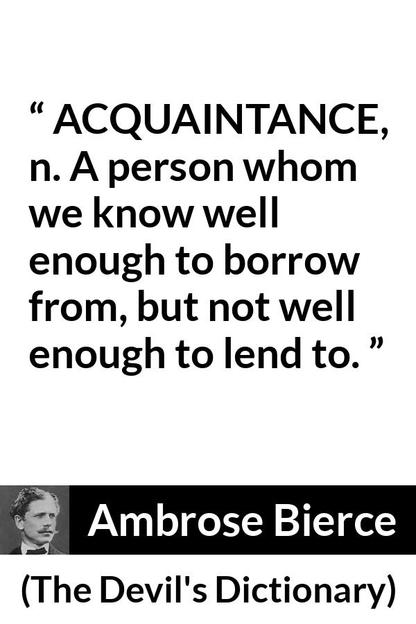 Ambrose Bierce quote about friendship from The Devil's Dictionary - ACQUAINTANCE, n. A person whom we know well enough to borrow from, but not well enough to lend to.