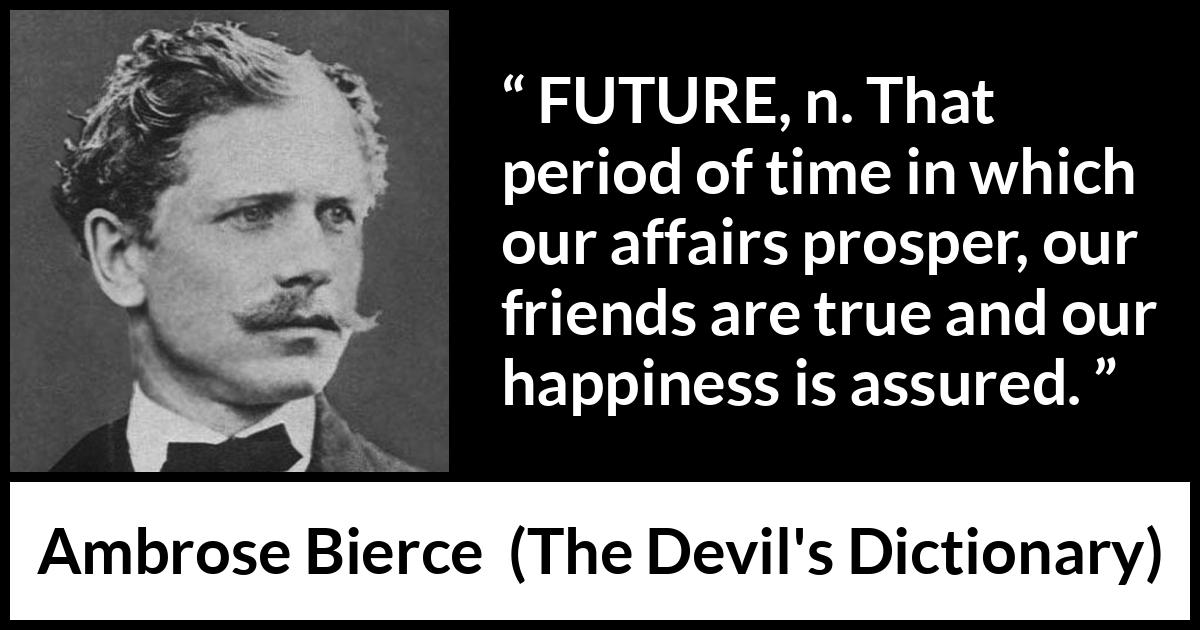 Ambrose Bierce quote about future from The Devil's Dictionary - FUTURE, n. That period of time in which our affairs prosper, our friends are true and our happiness is assured.