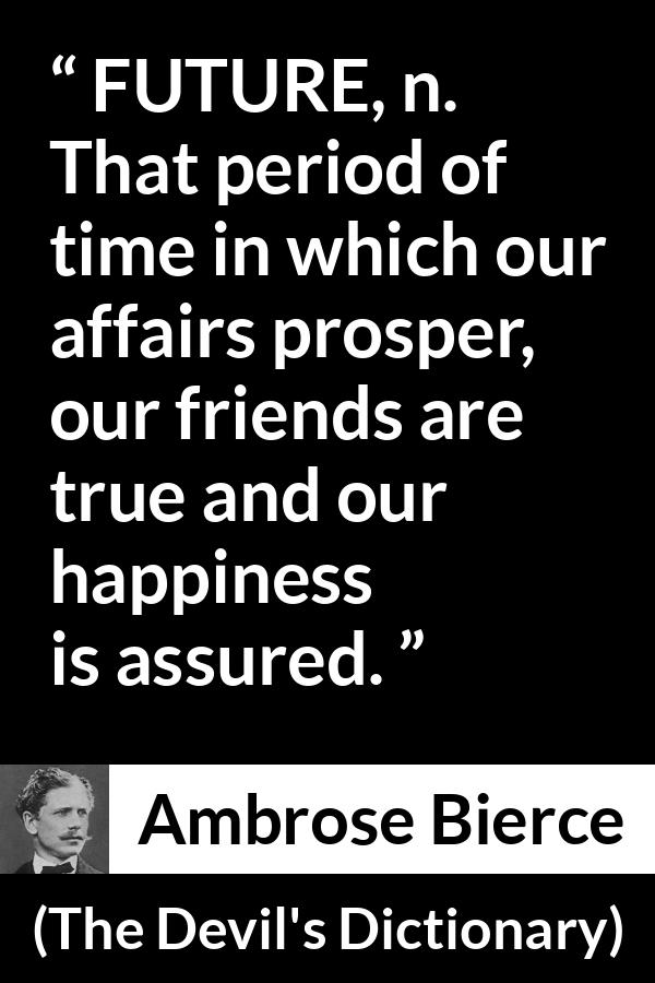 Ambrose Bierce quote about future from The Devil's Dictionary - FUTURE, n. That period of time in which our affairs prosper, our friends are true and our happiness is assured.