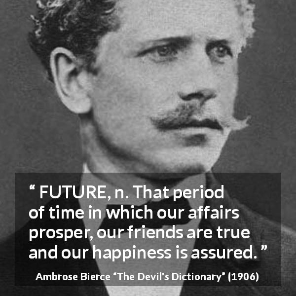 Ambrose Bierce quote about future from The Devil's Dictionary - FUTURE, n. That period of time in which our affairs prosper, our friends are true and our happiness is assured.