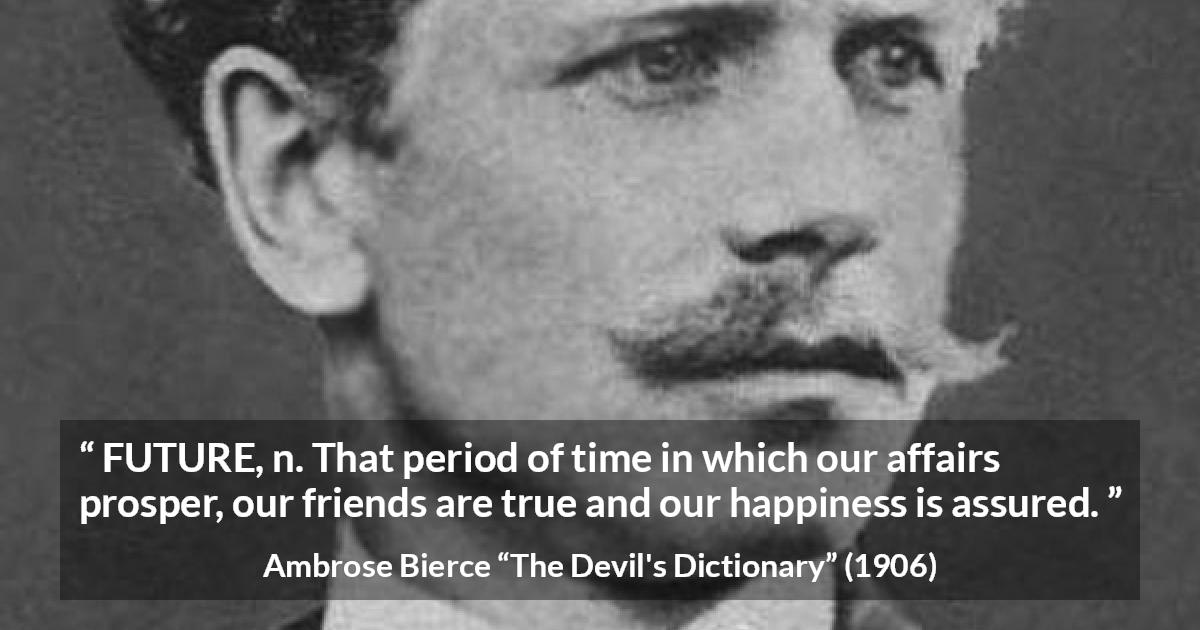 Ambrose Bierce quote about future from The Devil's Dictionary - FUTURE, n. That period of time in which our affairs prosper, our friends are true and our happiness is assured.