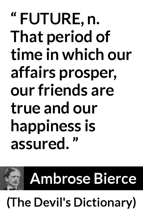 Ambrose Bierce quote about future from The Devil's Dictionary - FUTURE, n. That period of time in which our affairs prosper, our friends are true and our happiness is assured.