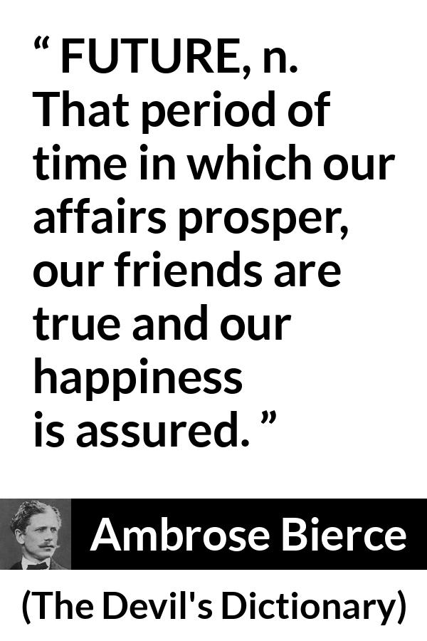 Ambrose Bierce quote about future from The Devil's Dictionary - FUTURE, n. That period of time in which our affairs prosper, our friends are true and our happiness is assured.