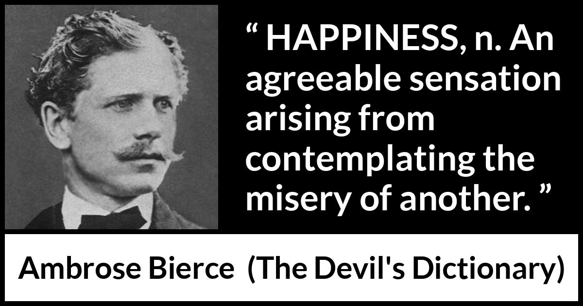 Ambrose Bierce quote about happiness from The Devil's Dictionary - HAPPINESS, n. An agreeable sensation arising from contemplating the misery of another.