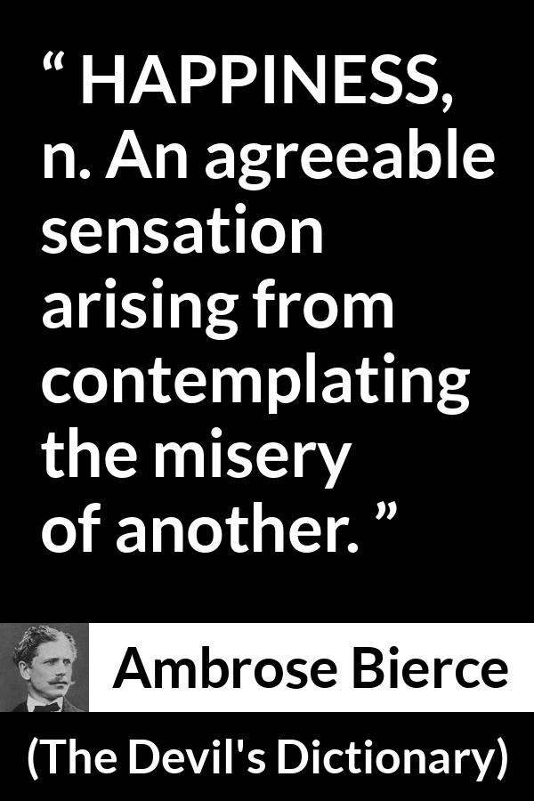 Ambrose Bierce quote about happiness from The Devil's Dictionary - HAPPINESS, n. An agreeable sensation arising from contemplating the misery of another.