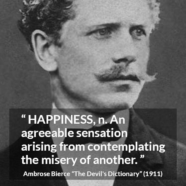 Ambrose Bierce quote about happiness from The Devil's Dictionary - HAPPINESS, n. An agreeable sensation arising from contemplating the misery of another.