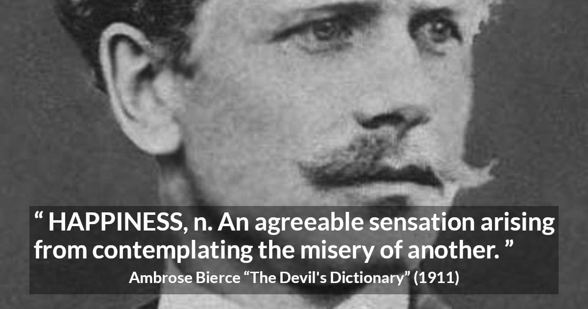 Ambrose Bierce quote about happiness from The Devil's Dictionary - HAPPINESS, n. An agreeable sensation arising from contemplating the misery of another.