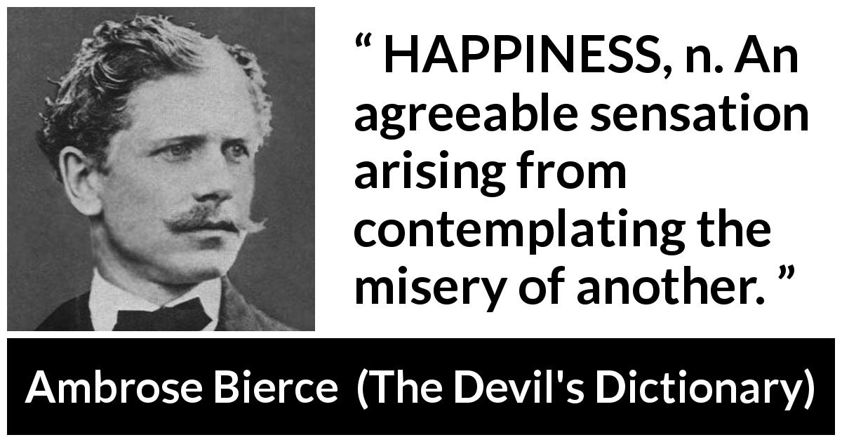 Ambrose Bierce quote about happiness from The Devil's Dictionary - HAPPINESS, n. An agreeable sensation arising from contemplating the misery of another.