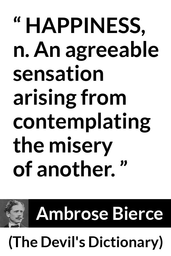 Ambrose Bierce quote about happiness from The Devil's Dictionary - HAPPINESS, n. An agreeable sensation arising from contemplating the misery of another.